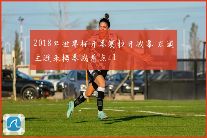 2018年世界杯开幕赛拉开战幕 东道主迎来揭幕战看点_1