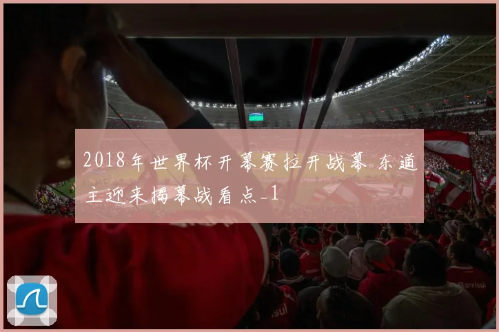 2018年世界杯开幕赛拉开战幕 东道主迎来揭幕战看点_1