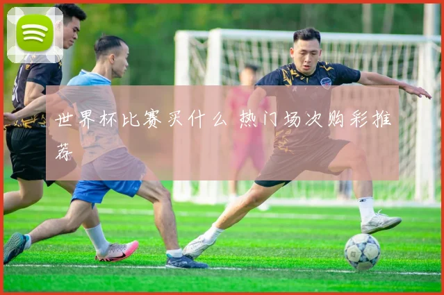 世界杯比赛买什么 热门场次购彩推荐