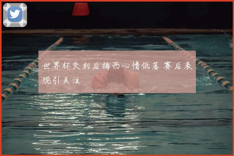 世界杯失利后梅西心情低落 赛后表现引关注