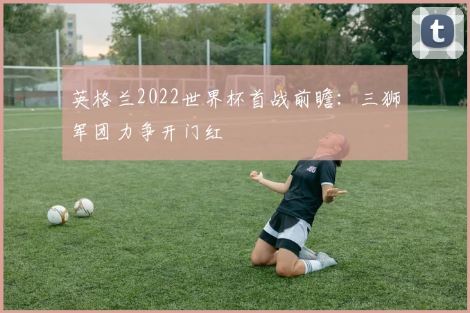 英格兰2022世界杯首战前瞻:三狮军团力争开门红
