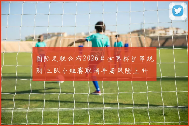 国际足联公布2026年世界杯扩军规则 三队小组赛取消平局风险上升