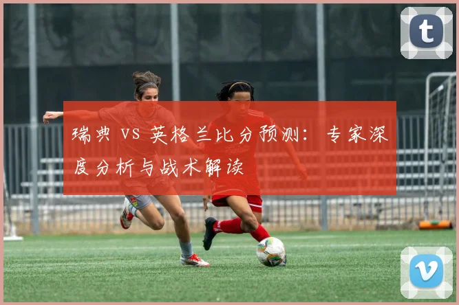 瑞典 vs 英格兰比分预测：专家深度分析与战术解读