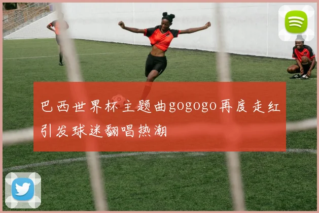 巴西世界杯主题曲gogogo再度走红引发球迷翻唱热潮